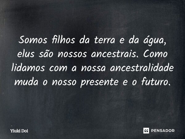 ⁠Somos filhos da terra e da água, elus são nossos ancestrais. Como lidamos com a nossa ancestralidade muda o nosso presentee o futuro.... Frase de Yiuki Doi.