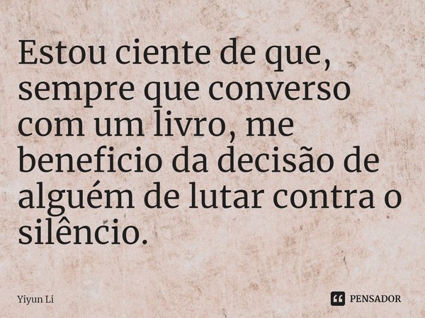 ⁠Estou ciente de que, sempre que converso com um livro, me beneficio da decisão de alguém de lutar contra o silêncio.... Frase de Yiyun Li.