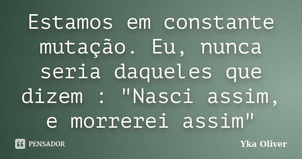 Estamos em constante mutação. Eu, nunca seria daqueles que dizem : "Nasci assim, e morrerei assim"... Frase de Yka Oliver.