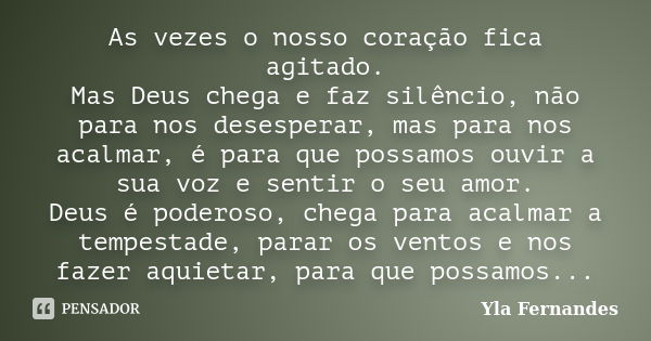 As vezes o nosso coração fica agitado. Mas Deus chega e faz silêncio, não para nos desesperar, mas para nos acalmar, é para que possamos ouvir a sua voz e senti... Frase de Yla Fernandes.