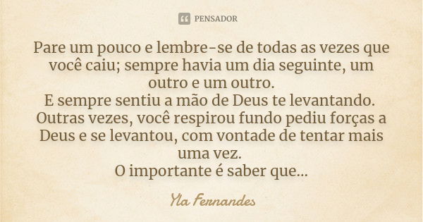 Pare um pouco e lembre-se de todas as vezes que você caiu; sempre havia um dia seguinte, um outro e um outro. E sempre sentiu a mão de Deus te levantando. Outra... Frase de Yla Fernandes.