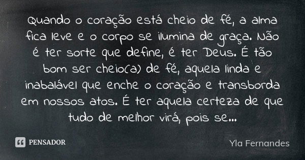 Quando o coração está cheio de fé, a alma fica leve e o corpo se ilumina de graça. Não é ter sorte que define, é ter Deus. É tão bom ser cheio(a) de fé, aquela ... Frase de Yla Fernandes.