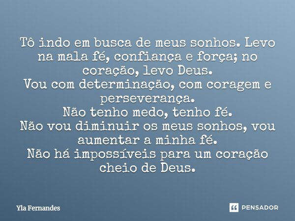 Tô indo em busca de meus sonhos. Levo na mala fé, confiança e força; no coração, levo Deus. Vou com determinação, com coragem e perseverança. Não tenho medo, te... Frase de Yla Fernandes.