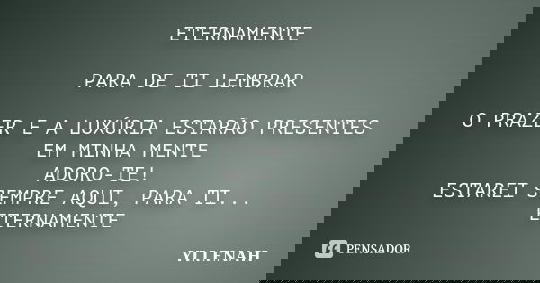 ETERNAMENTE PARA DE TI LEMBRAR O PRAZER E A LUXÚRIA ESTARÃO PRESENTES EM MINHA MENTE ADORO-TE! ESTAREI SEMPRE AQUI, PARA TI... ETERNAMENTE... Frase de yllenah.