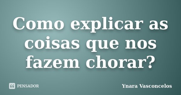 Como explicar as coisas que nos fazem chorar?... Frase de Ynara Vasconcelos.