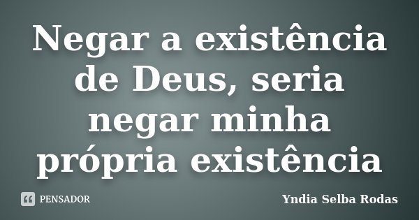 Negar a existência de Deus, seria negar minha própria existência... Frase de Yndia Selba Rodas.