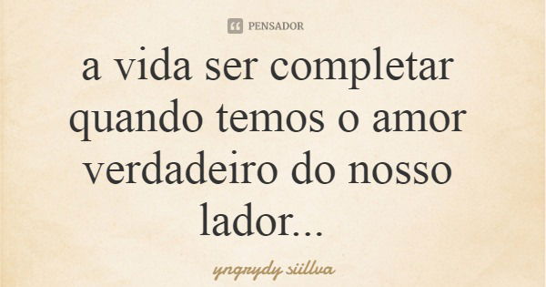 a vida ser completar quando temos o amor verdadeiro do nosso lador...... Frase de yngrydy siillva.