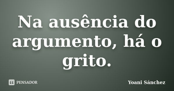 Na ausência do argumento, há o grito.... Frase de Yoani Sánchez.