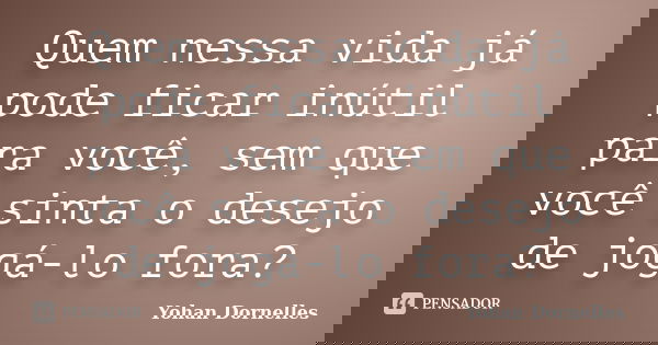 Quem nessa vida já pode ficar inútil para você, sem que você sinta o desejo de jogá-lo fora?... Frase de Yohan Dornelles.