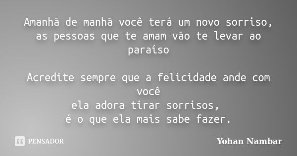 Amanhã de manhã você terá um novo sorriso, as pessoas que te amam vão te levar ao paraíso Acredite sempre que a felicidade ande com você ela adora tirar sorriso... Frase de Yohan Nambar.