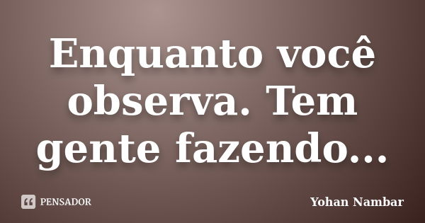 Enquanto você observa. Tem gente fazendo...... Frase de Yohan Nambar.