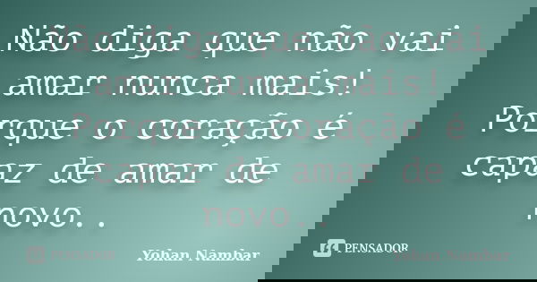Não diga que não vai amar nunca mais! Porque o coração é capaz de amar de novo..... Frase de Yohan Nambar.