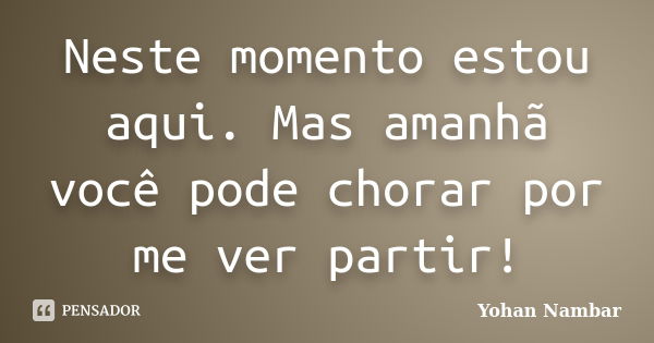 Neste momento estou aqui. Mas amanhã você pode chorar por me ver partir!... Frase de Yohan Nambar.