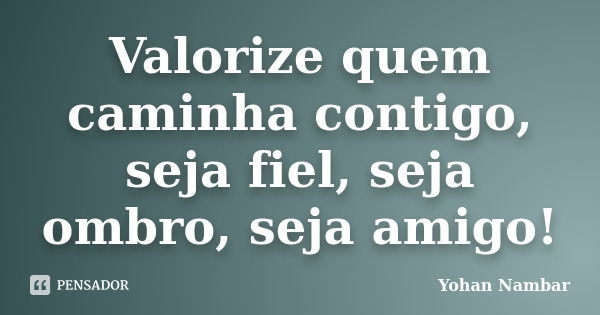 Valorize quem caminha contigo, seja fiel, seja ombro, seja amigo!... Frase de Yohan Nambar.