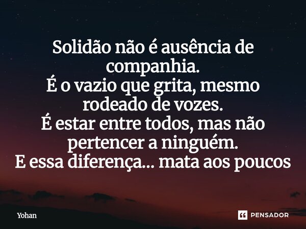 Solidão não é ausência de companhia. É o vazio que grita, mesmo rodeado de vozes. É estar entre todos, mas não pertencer a ninguém. E essa diferença… mata aos p... Frase de Yohan.