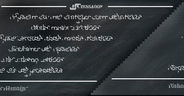 A quem eu me entrego com destreza
Minha maior certeza
A que arreda toda minha tristeza
Sinônimo de riqueza
Lhe chamo, alteza
Porque és de grandeza.... Frase de Yohann Henning.