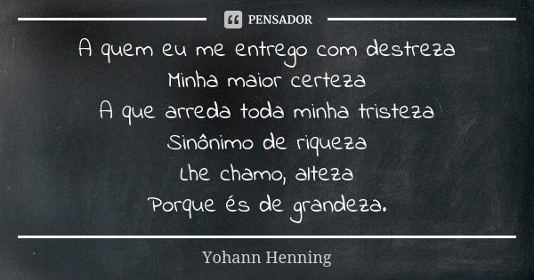 A quem eu me entrego com destreza
Minha maior certeza
A que arreda toda minha tristeza
Sinônimo de riqueza
Lhe chamo, alteza
Porque és de grandeza.... Frase de Yohann Henning.