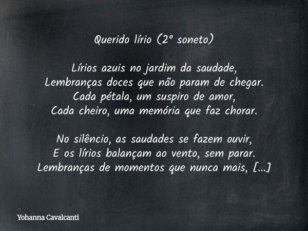 Querido lírio (2° soneto) Lírios azuis no jardim da saudade, Lembranças doces que não param de chegar. Cada pétala, um suspiro de amor, Cada cheiro, uma memória... Frase de Yohanna Cavalcanti.