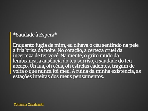*Saudade à Espera* Enquanto fugia de mim, eu olhava o céu sentindo na pele a fria brisa da noite. No coração, a certeza cruel da incerteza de ter você. Na mente... Frase de Yohanna Cavalcanti.