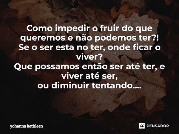 Como impedir o fruir do que queremos e não podemos ter?! Se o ser esta no ter, onde ficar o viver? Que possamos então ser até ter, e viver até ser, ou diminuir ... Frase de Yohanna Kethleen.