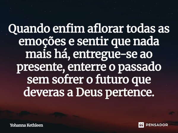 Quando enfim aflorar todas as emoções e sentir que nada mais há, entregue-se ao presente, enterre o passado sem sofrer o futuro que deveras a Deus pertence.... Frase de Yohanna Kethleen.