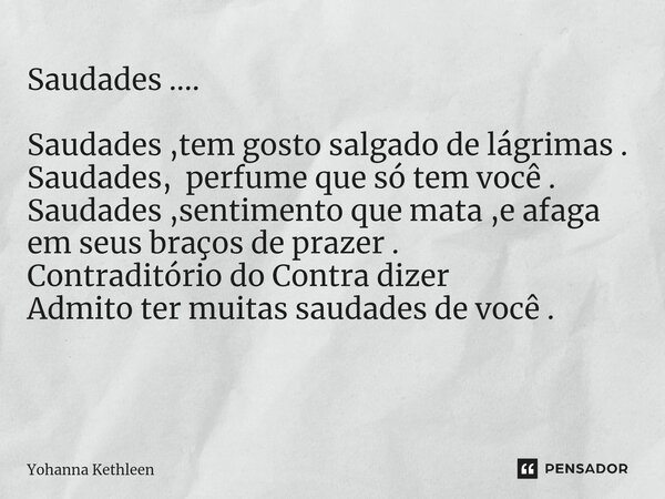 Saudades .... Saudades ,tem gosto salgado de lágrimas . Saudades, perfume que só tem você . Saudades ,sentimento que mata ,e afaga em seus braços de prazer . Co... Frase de Yohanna Kethleen.