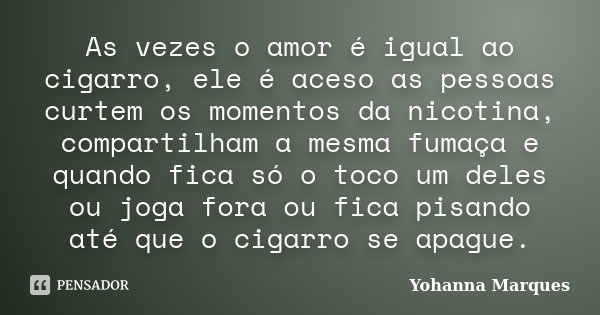As vezes o amor é igual ao cigarro, ele é aceso as pessoas curtem os momentos da nicotina, compartilham a mesma fumaça e quando fica só o toco um deles ou joga ... Frase de Yohanna Marques.