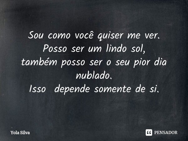 Sou como você quiser me ver.
Posso ser um lindo sol,
também posso ser o seu pior dia nublado.
Isso depende somente de si.... Frase de Yola Silva.