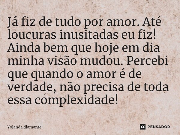 ⁠Já fiz de tudo por amor. Até loucuras inusitadas eu fiz! Ainda bem que hoje em dia minha visão mudou. Percebi que quando o amor é de verdade, não precisa de to... Frase de Yolanda Diamante.