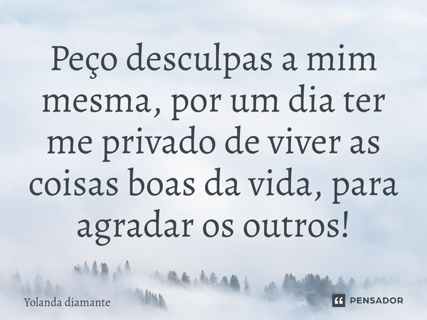 Peço desculpas a mim mesma, por um dia ter me privado de viver as coisas boas da vida, para agradar os outros!... Frase de Yolanda Diamante.