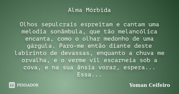 Alma Mórbida Olhos sepulcrais espreitam e cantam uma melodia sonâmbula, que tão melancólica encanta, como o olhar medonho de uma gárgula. Paro-me então diante d... Frase de Yoman Ceifeiro.