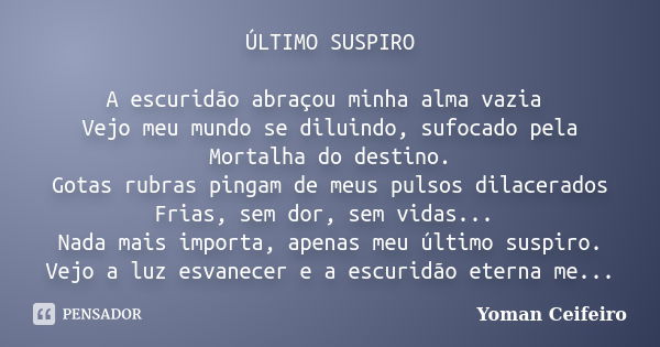 ÚLTIMO SUSPIRO A escuridão abraçou minha alma vazia Vejo meu mundo se diluindo, sufocado pela Mortalha do destino. Gotas rubras pingam de meus pulsos dilacerado... Frase de Yoman Ceifeiro.