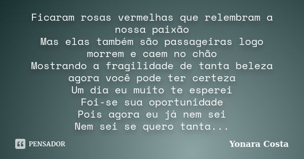 Ficaram rosas vermelhas que relembram a nossa paixão Mas elas também são passageiras logo morrem e caem no chão Mostrando a fragilidade de tanta beleza agora vo... Frase de Yonara Costa.