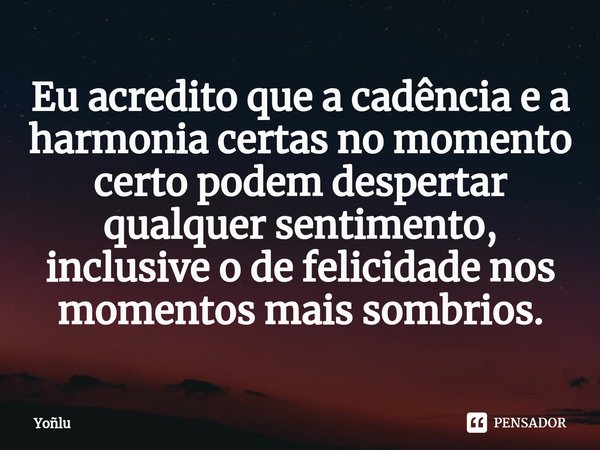 ⁠Eu acredito que a cadência e a harmonia certas no momento certo podem despertar qualquer sentimento, inclusive o de felicidade nos momentos mais sombrios.... Frase de Yoñlu.