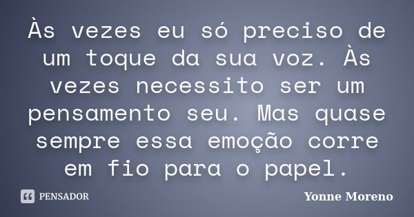 Às vezes eu só preciso de um toque da sua voz. Às vezes necessito ser um pensamento seu. Mas quase sempre essa emoção corre em fio para o papel.... Frase de Yonne Moreno.