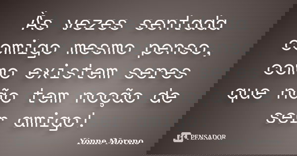 Às vezes sentada comigo mesmo penso, como existem seres que não tem noção de ser amigo!... Frase de Yonne Moreno.