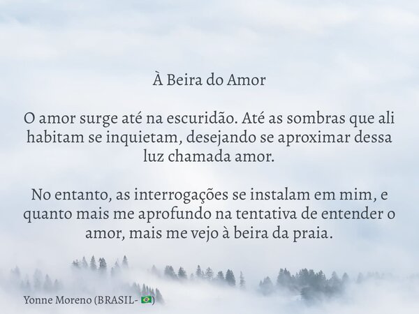 À Beira do Amor O amor surge até na escuridão. Até as sombras que ali habitam se inquietam, desejando se aproximar dessa luz chamada amor. No entanto, as interr... Frase de Yonne Moreno (BRASIL- ).