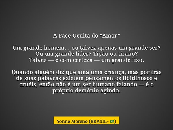 A Face Oculta do “Amor” Um grande homem… ou talvez apenas um grande ser? Ou um grande líder? Tipão ou tirano? Talvez — e com certeza — um grande lixo. Quando al... Frase de Yonne Moreno (BRASIL- ).