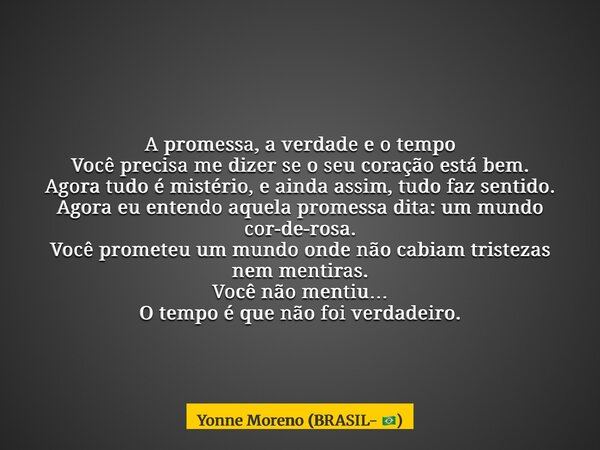 A promessa, a verdade e o tempo Você precisa me dizer se o seu coração está bem. Agora tudo é mistério, e ainda assim, tudo faz sentido. Agora eu entendo aquela... Frase de Yonne Moreno (BRASIL- ).