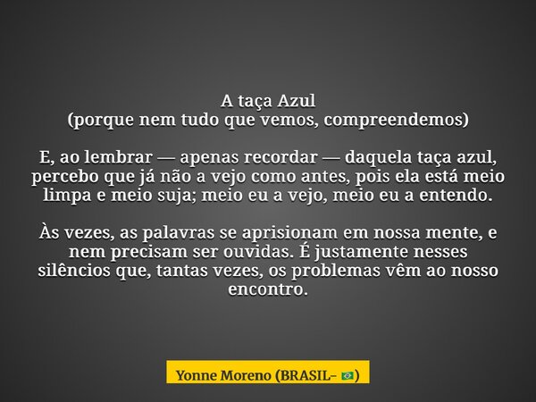 A taça Azul (porque nem tudo que vemos, compreendemos) E, ao lembrar — apenas recordar — daquela taça azul, percebo que já não a vejo como antes, pois ela está ... Frase de Yonne Moreno (BRASIL- ).