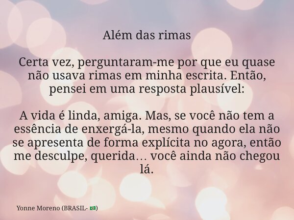 Além das rimas Certa vez, perguntaram-me por que eu quase não usava rimas em minha escrita. Então, pensei em uma resposta plausível: A vida é linda, amiga. Mas,... Frase de Yonne Moreno (BRASIL- ).