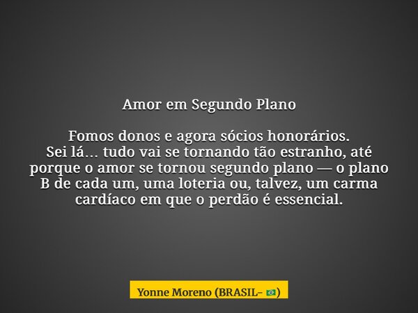 Amor em Segundo Plano Fomos donos e agora sócios honorários. Sei lá… tudo vai se tornando tão estranho, até porque o amor se tornou segundo plano — o plano B de... Frase de Yonne Moreno (BRASIL- ).