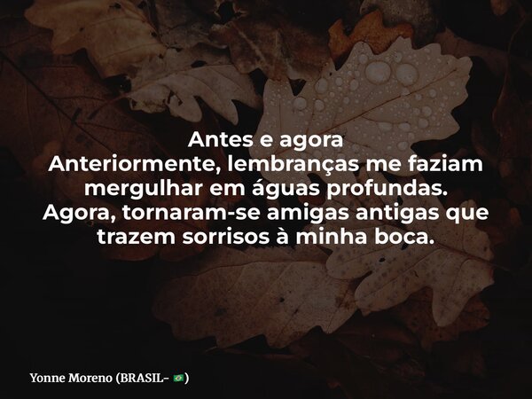 Antes e agora Anteriormente, lembranças me faziam mergulhar em águas profundas. Agora, tornaram-se amigas antigas que trazem sorrisos à minha boca.... Frase de Yonne Moreno (BRASIL- ).