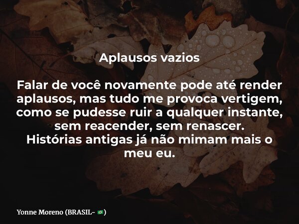 Aplausos vazios Falar de você novamente pode até render aplausos, mas tudo me provoca vertigem, como se pudesse ruir a qualquer instante, sem reacender, sem ren... Frase de Yonne Moreno (BRASIL- ).
