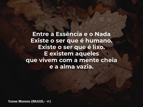 Entre a Essência e o Nada Existe o ser que é humano. Existe o ser que é lixo. E existem aqueles que vivem com a mente cheia e a alma vazia.... Frase de Yonne Moreno (BRASIL- ).