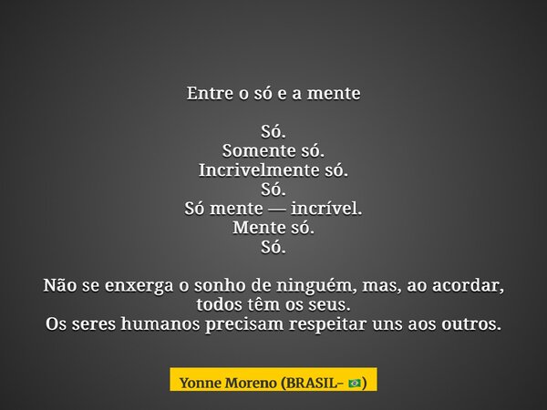 Entre o só e a mente Só. Somente só. Incrivelmente só. Só. Só mente — incrível. Mente só. Só. Não se enxerga o sonho de ninguém, mas, ao acordar, todos têm os s... Frase de Yonne Moreno (BRASIL- ).