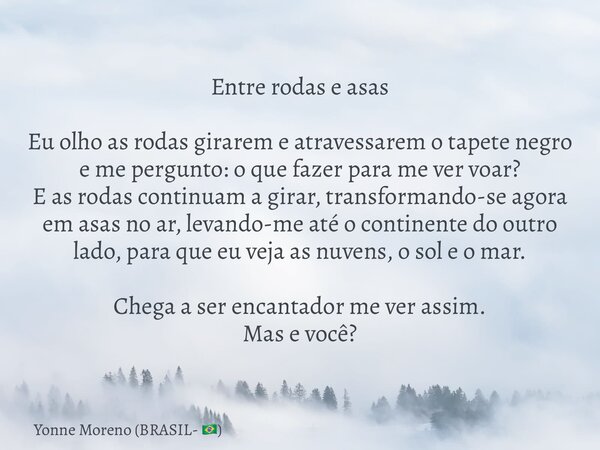 Entre rodas e asas Eu olho as rodas girarem e atravessarem o tapete negro e me pergunto: o que fazer para me ver voar? E as rodas continuam a girar, transforman... Frase de Yonne Moreno (BRASIL- ).