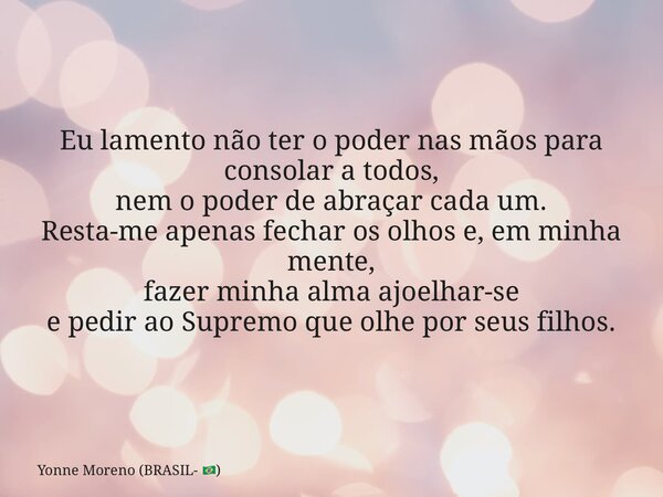 Eu lamento não ter o poder nas mãos para consolar a todos, nem o poder de abraçar cada um. Resta-me apenas fechar os olhos e, em minha mente, fazer minha alma a... Frase de Yonne Moreno (BRASIL- ).