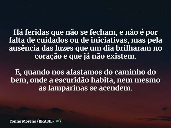 Há feridas que não se fecham, e não é por falta de cuidados ou de iniciativas, mas pela ausência das luzes que um dia brilharam no coração e que já não existem.... Frase de Yonne Moreno (BRASIL- ).