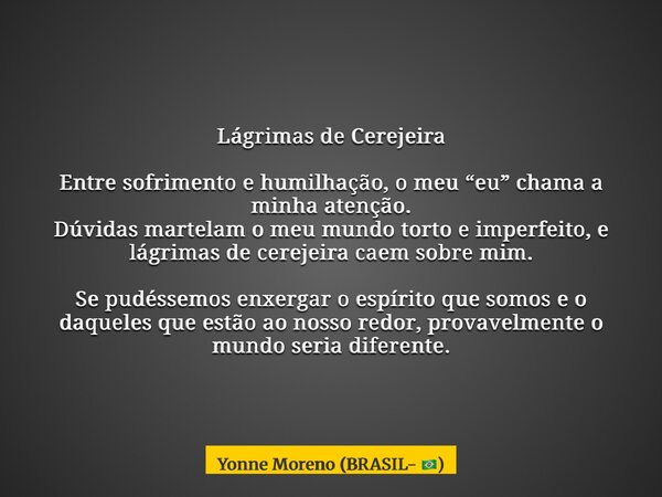 Lágrimas de Cerejeira Entre sofrimento e humilhação, o meu “eu” chama a minha atenção. Dúvidas martelam o meu mundo torto e imperfeito, e lágrimas de cerejeira ... Frase de Yonne Moreno (BRASIL- ).